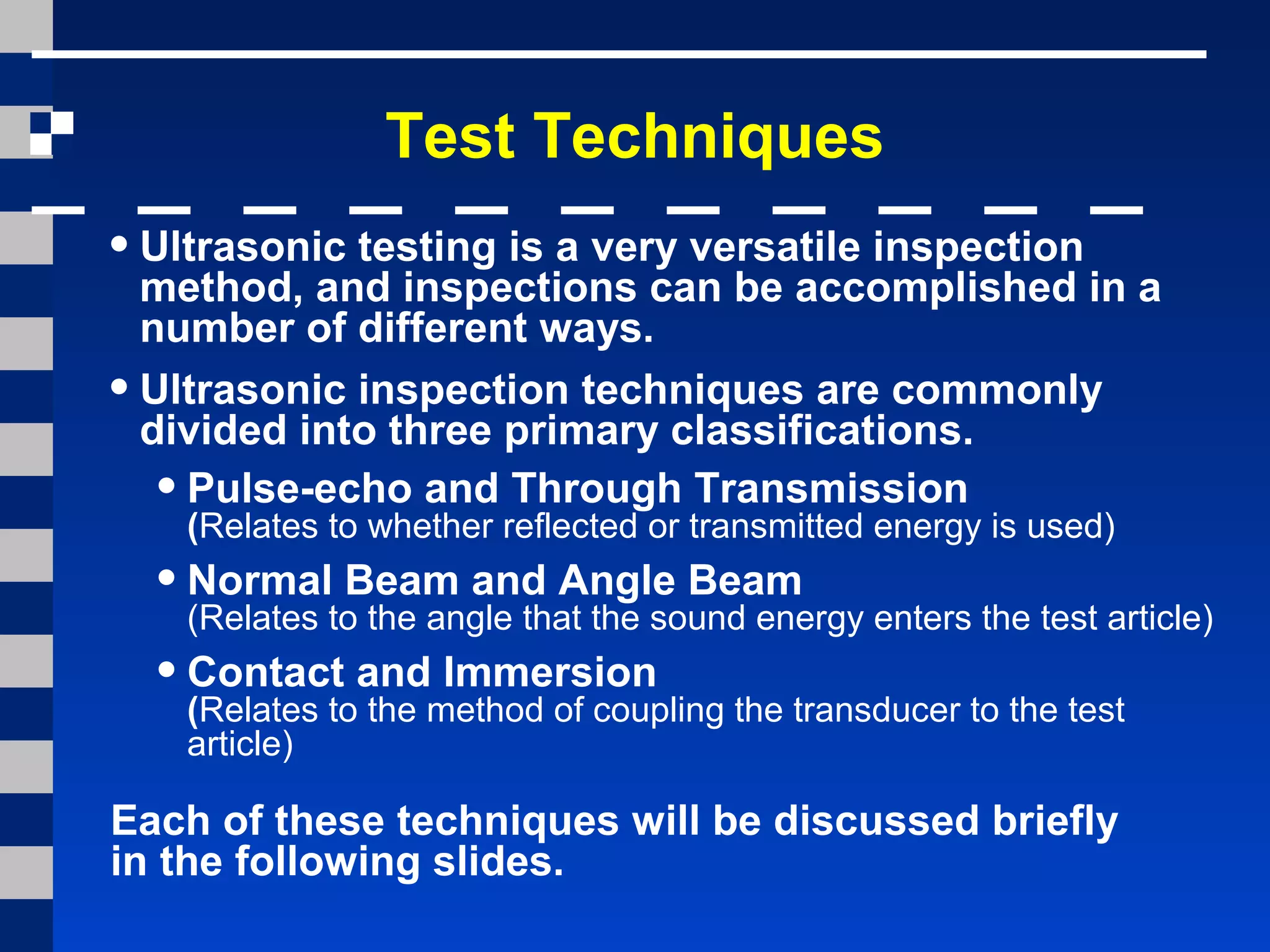•Ultrasonic testing is a very versatile inspection
method, and inspections can be accomplished in a
number of different ways.
•Ultrasonic inspection techniques are commonly
divided into three primary classifications.
•Pulse-echo and Through Transmission
(Relates to whether reflected or transmitted energy is used)
•Normal Beam and Angle Beam
(Relates to the angle that the sound energy enters the test article)
•Contact and Immersion
(Relates to the method of coupling the transducer to the test
article)
Test Techniques
Each of these techniques will be discussed briefly
in the following slides.
 