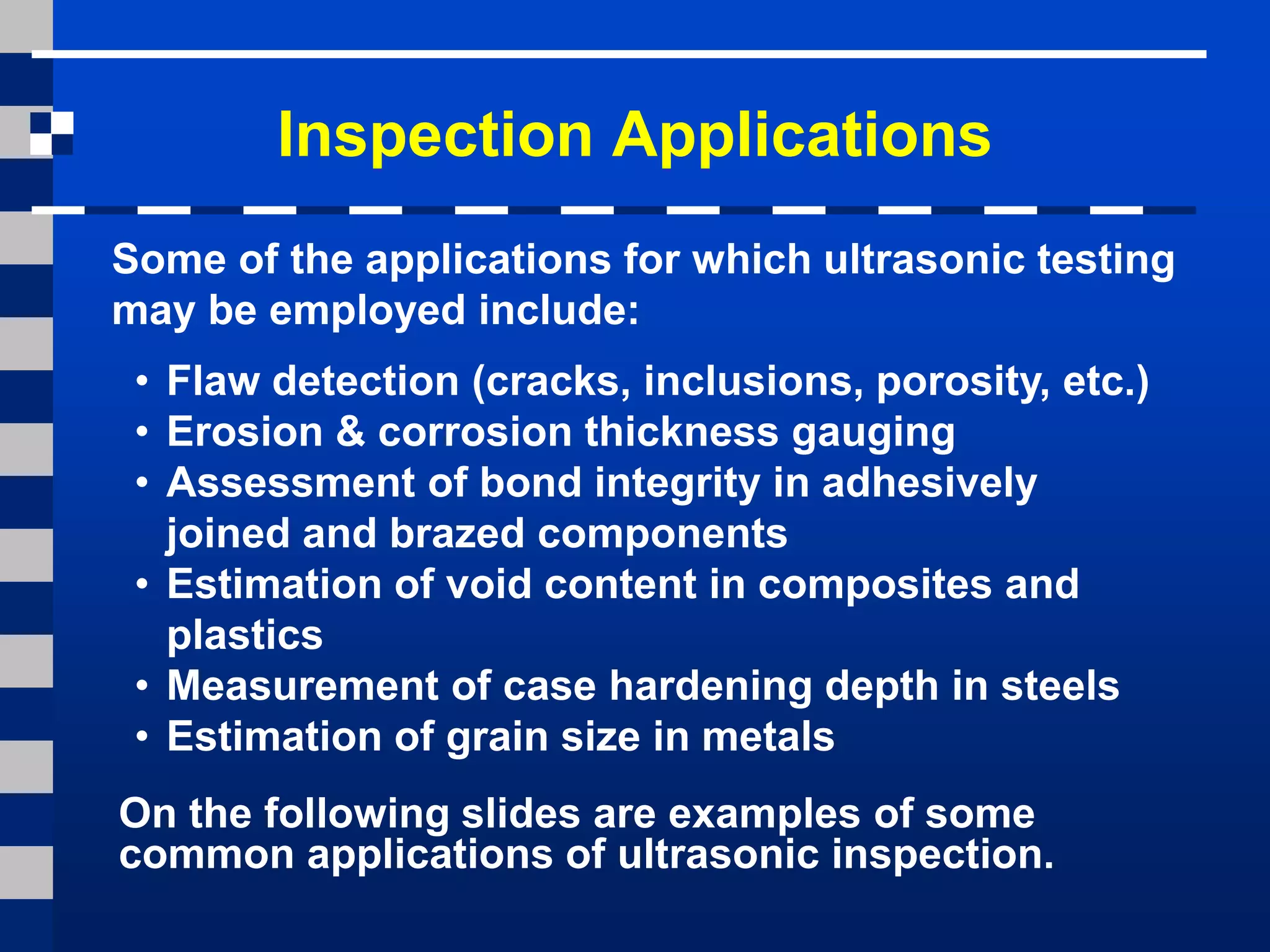 Inspection Applications
Some of the applications for which ultrasonic testing
may be employed include:
• Flaw detection (cracks, inclusions, porosity, etc.)
• Erosion & corrosion thickness gauging
• Assessment of bond integrity in adhesively
joined and brazed components
• Estimation of void content in composites and
plastics
• Measurement of case hardening depth in steels
• Estimation of grain size in metals
On the following slides are examples of some
common applications of ultrasonic inspection.
 