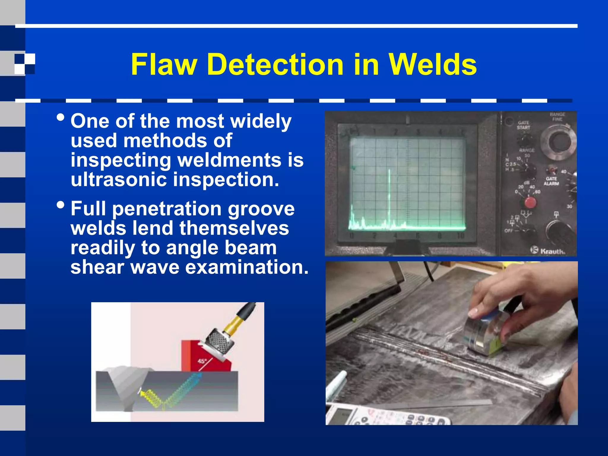 Flaw Detection in Welds
•One of the most widely
used methods of
inspecting weldments is
ultrasonic inspection.
•Full penetration groove
welds lend themselves
readily to angle beam
shear wave examination.
 