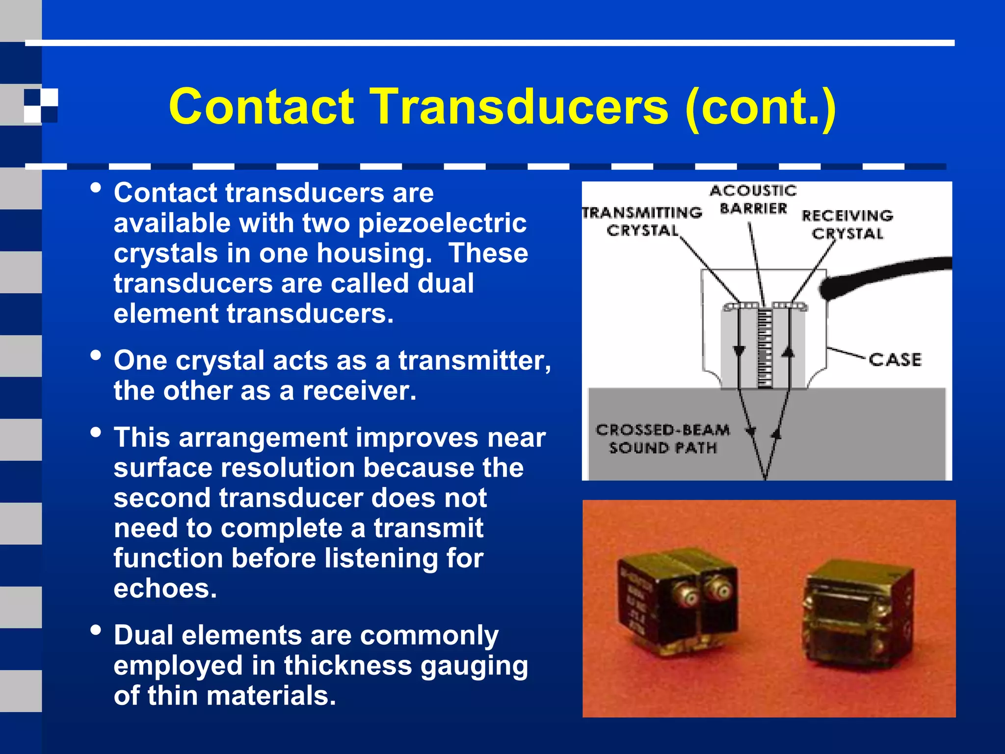 Contact Transducers (cont.)
• Contact transducers are
available with two piezoelectric
crystals in one housing. These
transducers are called dual
element transducers.
• One crystal acts as a transmitter,
the other as a receiver.
• This arrangement improves near
surface resolution because the
second transducer does not
need to complete a transmit
function before listening for
echoes.
• Dual elements are commonly
employed in thickness gauging
of thin materials.
 