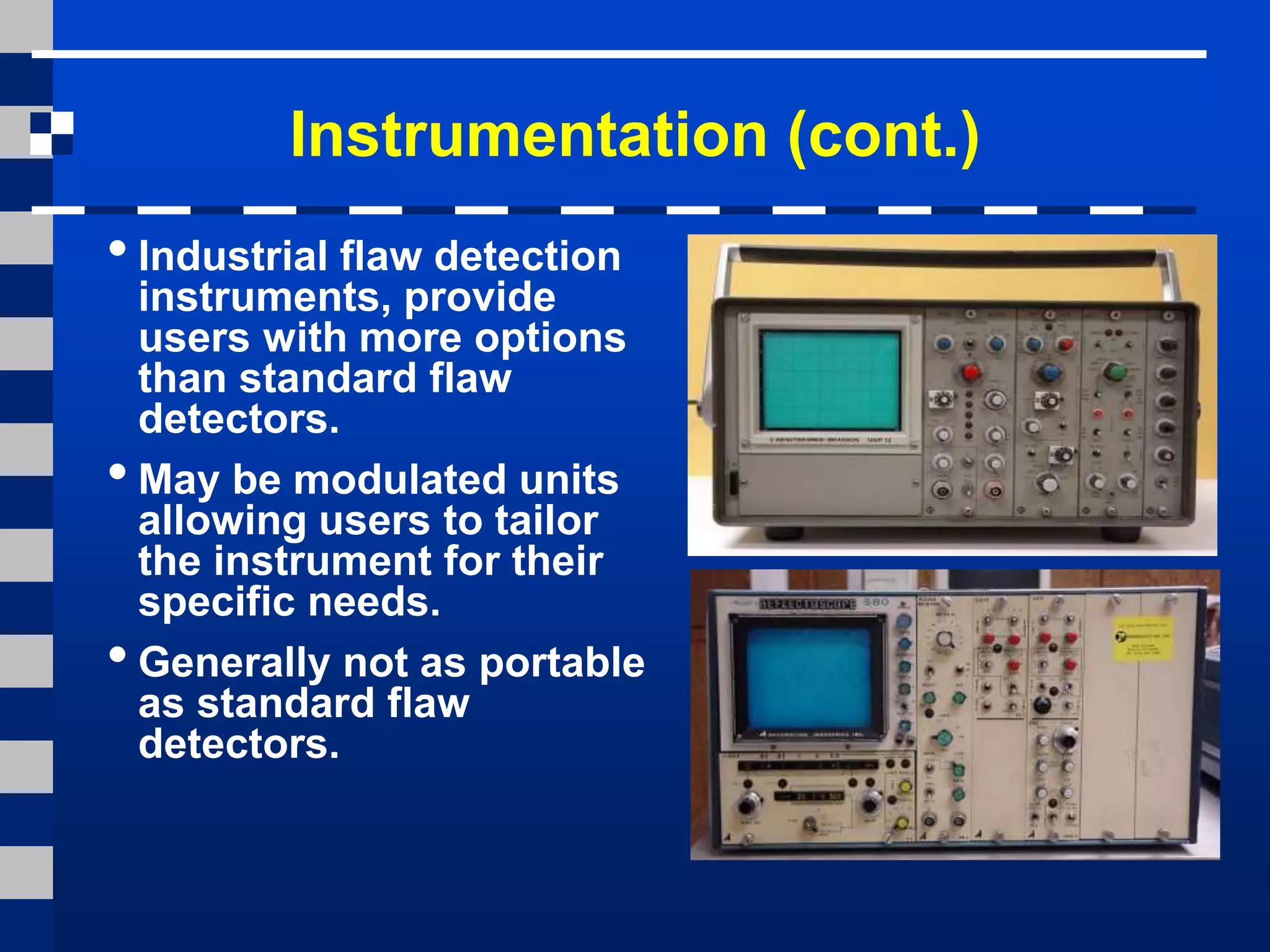 Instrumentation (cont.)
•Industrial flaw detection
instruments, provide
users with more options
than standard flaw
detectors.
•May be modulated units
allowing users to tailor
the instrument for their
specific needs.
•Generally not as portable
as standard flaw
detectors.
 