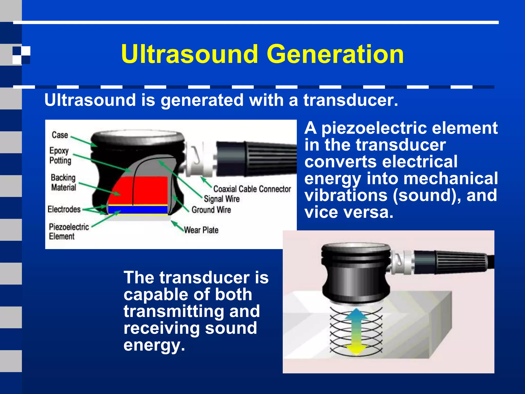 Ultrasound Generation
The transducer is
capable of both
transmitting and
receiving sound
energy.
Ultrasound is generated with a transducer.
A piezoelectric element
in the transducer
converts electrical
energy into mechanical
vibrations (sound), and
vice versa.
 