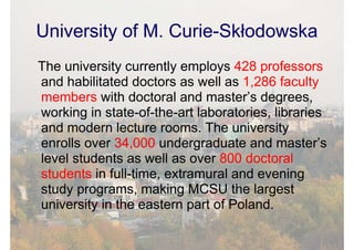 University of M. Curie-Skłodowska
The university currently employs 428 professors
and habilitated doctors as well as 1,286 faculty
members with doctoral and master’s degrees,
working in state-of-the-art laboratories, libraries
and modern lecture rooms. The university
enrolls over 34,000 undergraduate and master’s
level students as well as over 800 doctoral
students in full-time, extramural and evening
study programs, making MCSU the largest
university in the eastern part of Poland.
 