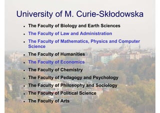 University of M. Curie-Skłodowska
   The Faculty of Biology and Earth Sciences
   The Faculty of Law and Administration
   The Faculty of Mathematics, Physics and Computer
   Science
   The Faculty of Humanities
   The Faculty of Economics
   The Faculty of Chemistry
   The Faculty of Pedagogy and Psychology
   The Faculty of Philosophy and Sociology
   The Faculty of Political Science
   The Faculty of Arts
 