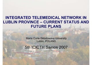 INTEGRATED TELEMEDICAL NETWORK IN
LUBLIN PROVINCE – CURRENT STATUS AND
            FUTURE PLANS

         Maria Curie-Skłodowska University
                 Lublin, POLAND

         5th ICICTH Samos 2007
 