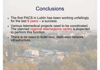 Conclusions
The first PACS in Lublin has been working unfailingly
for the last 8 years – a success.
Various telemedical projects need to be coordinated.
The planned regional telemedicine centre is expected
to perform this function.
There is no need to build new, dedicated network
infrastructure.
 