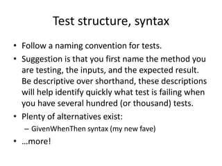 Test structure, syntax
• Follow a naming convention for tests.
• A Suggestion is that you first name the method
  you are testing, the inputs, and the expected
  result. Be descriptive over shorthand, these
  descriptions will help identify quickly what test is
  failing when you have several hundred (or
  thousand) tests.
• Alternative conventions exist:
   – GivenWhenThen syntax (my favourite approach for
     BDD-style tests)
 
