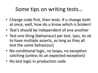 Some tips on writing tests…
• Change code first, then tests. If u change both
  at once, well, how do u know which is broken!
• Test’s should be independent of one another
• Test one thing (behaviour) per test. (yes, its ok
  to have multiple asserts, as long as they all
  test the same behaviour)
• No conditional logic, no loops, no exception
  catching (unless its an expected exception)
• No test logic in production code
 