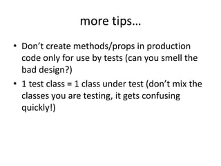 more tips…
• Don’t create methods/props in production
  code only for use by tests (can you smell the
  bad design?)
• 1 test class = 1 class under test (don’t mix the
  classes you are testing, it gets confusing
  quickly!)
 