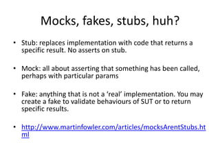Mocks, fakes, stubs, huh?
• Stub: replaces implementation with code that returns a
  specific result. No asserts on stub.

• Mock: all about asserting that something has been called,
  perhaps with particular params

• Fake: anything that is not a ‘real’ implementation. You may
  create a fake to validate behaviours of SUT or to return
  specific results.

• http://www.martinfowler.com/articles/mocksArentStubs.ht
  ml
 