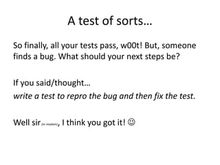 A test of sorts…
So finally, all your tests pass, w00t! But, someone
finds a bug. What should your next steps be?

If you said/thought…
write a test to repro the bug and then fix the test.

Well sir   (or madam)   , I think you got it! 
 