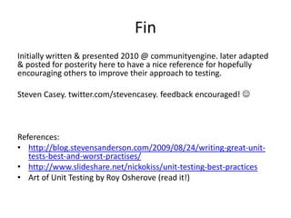 Fin
Initially written & presented 2010 @ communityengine. later adapted
& posted for posterity here to have a nice reference for hopefully
encouraging others to improve their approach to testing.

Steven Casey. twitter.com/stevencasey. feedback encouraged! 



References:
• http://blog.stevensanderson.com/2009/08/24/writing-great-unit-
   tests-best-and-worst-practises/
• http://www.slideshare.net/nickokiss/unit-testing-best-practices
• Art of Unit Testing by Roy Osherove (read it!)
 
