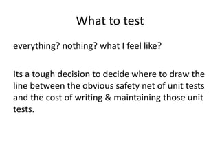 What to test
everything? nothing? what I feel like?

Its a tough decision to decide where to draw the
line between the obvious safety net of unit tests
and the cost of writing & maintaining those unit
tests.
 