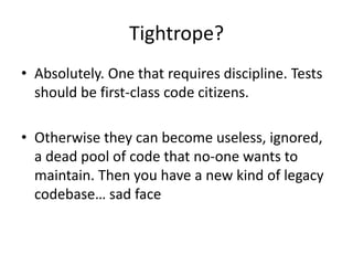 Tightrope?
• Absolutely. One that requires discipline. Tests
  should be first-class code citizens.

• Otherwise they can become useless, ignored,
  a dead pool of code that no-one wants to
  maintain. Then you have a new kind of legacy
  codebase… sad face
 