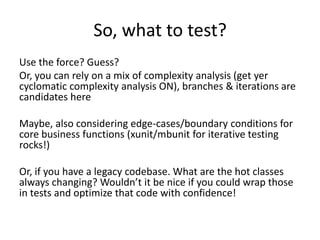 So, what to test?
Use the force? Guess?
Or, you can rely on a mix of complexity analysis (get yer
cyclomatic complexity analysis ON), branches & iterations are
candidates here

Maybe, also considering edge-cases/boundary conditions for
core business functions (xunit/mbunit for iterative testing
rocks!)

Or, if you have a legacy codebase. What are the hot classes
always changing? Wouldn’t it be nice if you could wrap those
in tests and optimize that code with confidence!
 