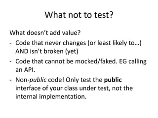 What not to test?
What doesn’t add value?
- Code that never changes (or least likely to…)
  AND isn’t broken (yet)
- Code that cannot be mocked/faked. EG calling
  an API.
- Non-public code! Only test the public
  interface of your class under test, not the
  internal implementation.
 