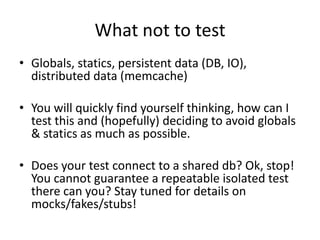 What not to test
• Globals, statics, persistent data (DB, IO),
  distributed data (memcache)

• You will quickly find yourself thinking, how can I
  test this and (hopefully) deciding to avoid globals
  & statics as much as possible.

• Does your test connect to a shared db? Ok, stop!
  You cannot guarantee a repeatable isolated test
  there can you? Stay tuned for details on
  mocks/fakes/stubs!
 