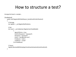 How to structure a test?
Arrange Act Assert: a sample…

[TestMethod]
public void RegisterWithValidInputs_SendsEmailForVerification()
{
  // Arrange
  var register = _sut.RegisterNotifications;

    // Act
    var result = _sut.Index(new RegisterUserViewModel(){ Password = "password",
                 Email = "john@smith.com", FirstName = "john", LastName = "smith“ })
                 as ViewResult;

    // Assert
    register.ReceivedWithAnyArgs().SendUserActivationActionEmail(null);
}
 