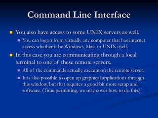 Command Line Interface
 You also have access to some UNIX servers as well.
 You can logon from virtually any computer that has internet
access whether it be Windows, Mac, or UNIX itself.
 In this case you are communicating through a local
terminal to one of these remote servers.
 All of the commands actually execute on the remote server.
 It is also possible to open up graphical applications through
this window, but that requires a good bit more setup and
software. (Time permitting, we may cover how to do this.)
 