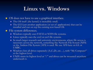 Linux vs. Windows
 OS does not have to use a graphical interface.
 The OS itself (the kernel) is incredibly small.
 The GUI just another application (or set of applications) that can be
installed and run on top the existing text-based OS.
 File system differences.
 Windows typically uses FAT32 or NTFS file systems.
 Linux typically uses the ext2 or ext3 file systems
 In much larger research and university environments, where file access is
necessary across the network, something like Network File System (NFS)
or the Andrew File System (AFS) is used. We use AFS here on GL at
UMBC.
 Windows lists all drives separately (A:,C:,D:, etc…), with “My Computer”
at the highest level.
 UNIX starts its highest level at “/” and drives can be mounted anywhere
underneath it.
 