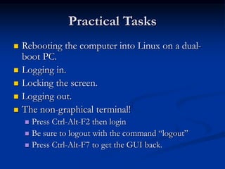Practical Tasks
 Rebooting the computer into Linux on a dual-
boot PC.
 Logging in.
 Locking the screen.
 Logging out.
 The non-graphical terminal!
 Press Ctrl-Alt-F2 then login
 Be sure to logout with the command “logout”
 Press Ctrl-Alt-F7 to get the GUI back.
 