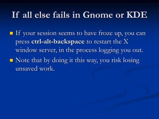 If all else fails in Gnome or KDE
 If your session seems to have froze up, you can
press ctrl-alt-backspace to restart the X
window server, in the process logging you out.
 Note that by doing it this way, you risk losing
unsaved work.
 