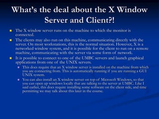 What’s the deal about the X Window
Server and Client?!
 The X window server runs on the machine to which the monitor is
connected.
 The clients may also run on this machine, communicating directly with the
server. On most workstations, this is the normal situation. However, X is a
networked window system, and it is possible for the client to run on a remote
machine, communicating with the server via some form of network.
 It is possible to connect to one of the UMBC servers and launch graphical
applications from one of the UNIX servers.
 This does require that an X window server is installed on the machine from which
you are connecting from. This is automatically running if you are running a GUI
UNIX system.
 You can also install an X window server on top of Microsoft Windows, so that
you can open up windows locally that are talking to the server at UMBC. Like I
said earlier, this does require installing some software on the client side, and time
permitting we may talk about this later in the course.
 