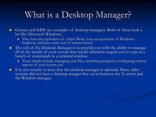 What is a Desktop Manager?
 Gnome and KDE are examples of desktop managers. Both of these look a
lot like Microsoft Windows.
 They have the equivalent of a Start Menu, have an equivalent of Windows
Explorer, and have some sort of control panel.
 The roll of the Desktop Manager is to provide you with the ability to manage
all of the details of your system that would otherwise require you to type in a
bunch of commands in a terminal window.
 These details include managing your files, launching programs, configuring various
aspects of your system, etc.
 It is also worthy to note that the desktop manager is optional. Many older
systems did not have a desktop manger that sat in-between the X server and
the Window manager.
 