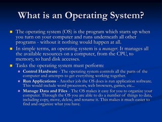 What is an Operating System?
 The operating system (OS) is the program which starts up when
you turn on your computer and runs underneath all other
programs - without it nothing would happen at all.
 In simple terms, an operating system is a manager. It manages all
the available resources on a computer, from the CPU, to
memory, to hard disk accesses.
 Tasks the operating system must perform:
 Control Hardware - The operating system controls all the parts of the
computer and attempts to get everything working together.
 Run Applications - Another job the OS does is run application software.
This would include word processors, web browsers, games, etc...
 Manage Data and Files - The OS makes it easy for you to organize your
computer. Through the OS you are able to do a number of things to data,
including copy, move, delete, and rename it. This makes it much easier to
find and organize what you have.
 