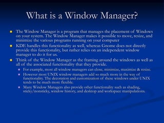 What is a Window Manager?
 The Window Manager is a program that manages the placement of Windows
on your system. The Window Manager makes it possible to move, resize, and
minimize the various programs running on your computer
 KDE handles this functionality as well, whereas Gnome does not directly
provide this functionality, but rather relies on an independent window
manager to do it for us.
 Think of the Window Manager as the framing around the windows as well as
all of the associated functionality that they provide.
 For example, most all window managers can close, minimize, maximize & resize.
 However most UNIX window managers add so much more in the way of
functionality. The decoration and customization of these windows under UNIX
tends to be much more flexible.
 Many Window Managers also provide other functionality such as shading,
sticky/nonsticky, window history, and desktop and workspace manipulations.
 