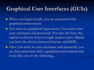 Graphical User Interfaces (GUIs)
 When you logon locally, you are presented with
graphical environment.
 You start at a graphical login screen. You must enter
your username and password. You also the have the
option to choose from a couple session types. Mainly
you have the choice between Gnome and KDE.
 Once you enter in your username and password, you
are then presented with a graphical environment that
looks like one of the following...
 