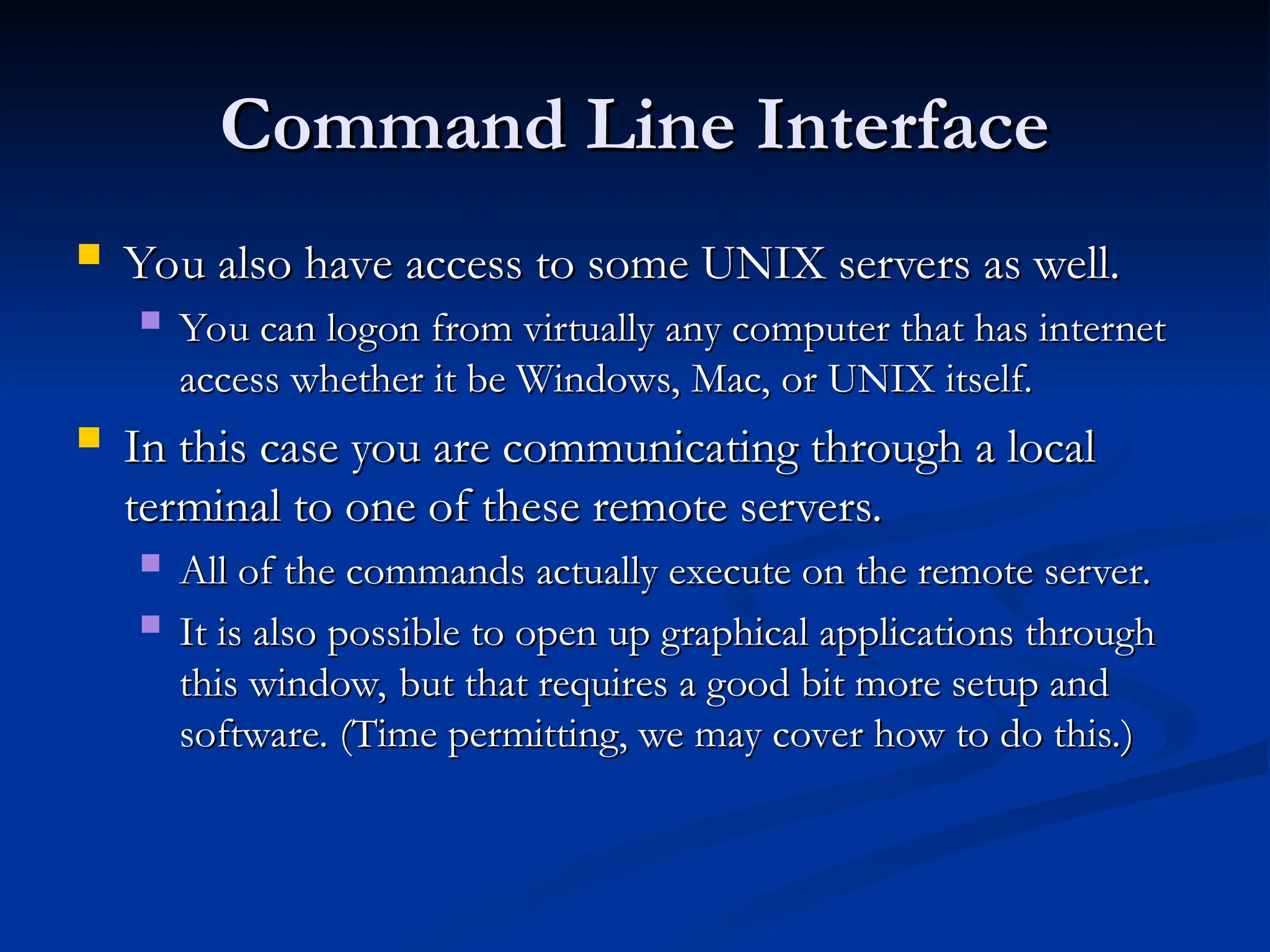 Command Line Interface
Command Line Interface
 You also have access to some UNIX servers as well.
You also have access to some UNIX servers as well.
 You can logon from virtually any computer that has internet
You can logon from virtually any computer that has internet
access whether it be Windows, Mac, or UNIX itself.
access whether it be Windows, Mac, or UNIX itself.
 In this case you are communicating through a local
In this case you are communicating through a local
terminal to one of these remote servers.
terminal to one of these remote servers.
 All of the commands actually execute on the remote server.
All of the commands actually execute on the remote server.
 It is also possible to open up graphical applications through
It is also possible to open up graphical applications through
this window, but that requires a good bit more setup and
this window, but that requires a good bit more setup and
software. (Time permitting, we may cover how to do this.)
software. (Time permitting, we may cover how to do this.)
 