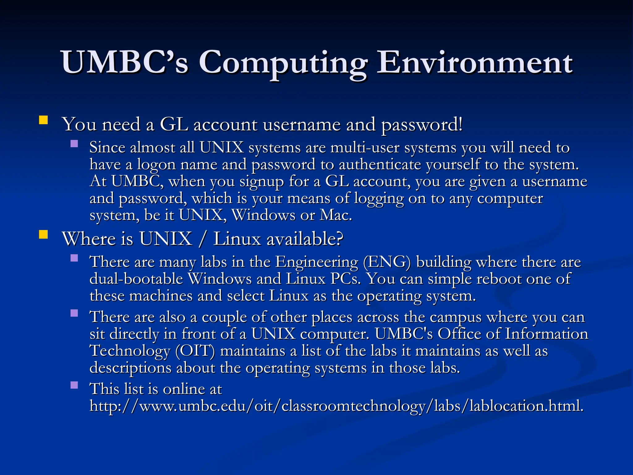 UMBC’s Computing Environment
UMBC’s Computing Environment
 You need a GL account username and password!
You need a GL account username and password!
 Since almost all UNIX systems are multi-user systems you will need to
Since almost all UNIX systems are multi-user systems you will need to
have a logon name and password to authenticate yourself to the system.
have a logon name and password to authenticate yourself to the system.
At UMBC, when you signup for a GL account, you are given a username
At UMBC, when you signup for a GL account, you are given a username
and password, which is your means of logging on to any computer
and password, which is your means of logging on to any computer
system, be it UNIX, Windows or Mac.
system, be it UNIX, Windows or Mac.
 Where is UNIX / Linux available?
Where is UNIX / Linux available?
 There are many labs in the Engineering (ENG) building where there are
There are many labs in the Engineering (ENG) building where there are
dual-bootable Windows and Linux PCs. You can simple reboot one of
dual-bootable Windows and Linux PCs. You can simple reboot one of
these machines and select Linux as the operating system.
these machines and select Linux as the operating system.
 There are also a couple of other places across the campus where you can
There are also a couple of other places across the campus where you can
sit directly in front of a UNIX computer. UMBC's Office of Information
sit directly in front of a UNIX computer. UMBC's Office of Information
Technology (OIT) maintains a list of the labs it maintains as well as
Technology (OIT) maintains a list of the labs it maintains as well as
descriptions about the operating systems in those labs.
descriptions about the operating systems in those labs.
 This list is online at
This list is online at
http://www.umbc.edu/oit/classroomtechnology/labs/lablocation.html.
http://www.umbc.edu/oit/classroomtechnology/labs/lablocation.html.
 