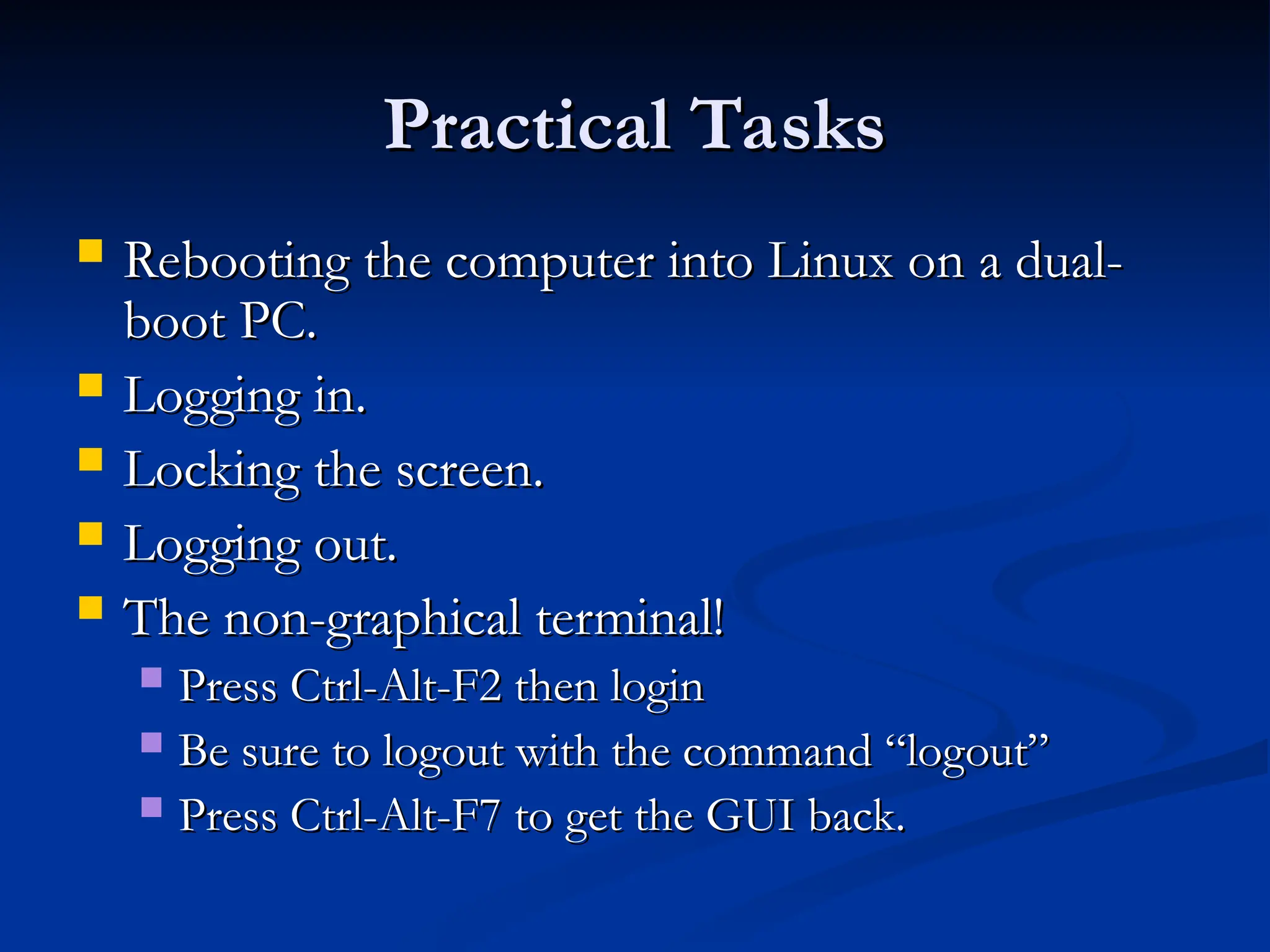 Practical Tasks
Practical Tasks
 Rebooting the computer into Linux on a dual-
Rebooting the computer into Linux on a dual-
boot PC.
boot PC.
 Logging in.
Logging in.
 Locking the screen.
Locking the screen.
 Logging out.
Logging out.
 The non-graphical terminal!
The non-graphical terminal!
 Press Ctrl-Alt-F2 then login
Press Ctrl-Alt-F2 then login
 Be sure to logout with the command “logout”
Be sure to logout with the command “logout”
 Press Ctrl-Alt-F7 to get the GUI back.
Press Ctrl-Alt-F7 to get the GUI back.
 