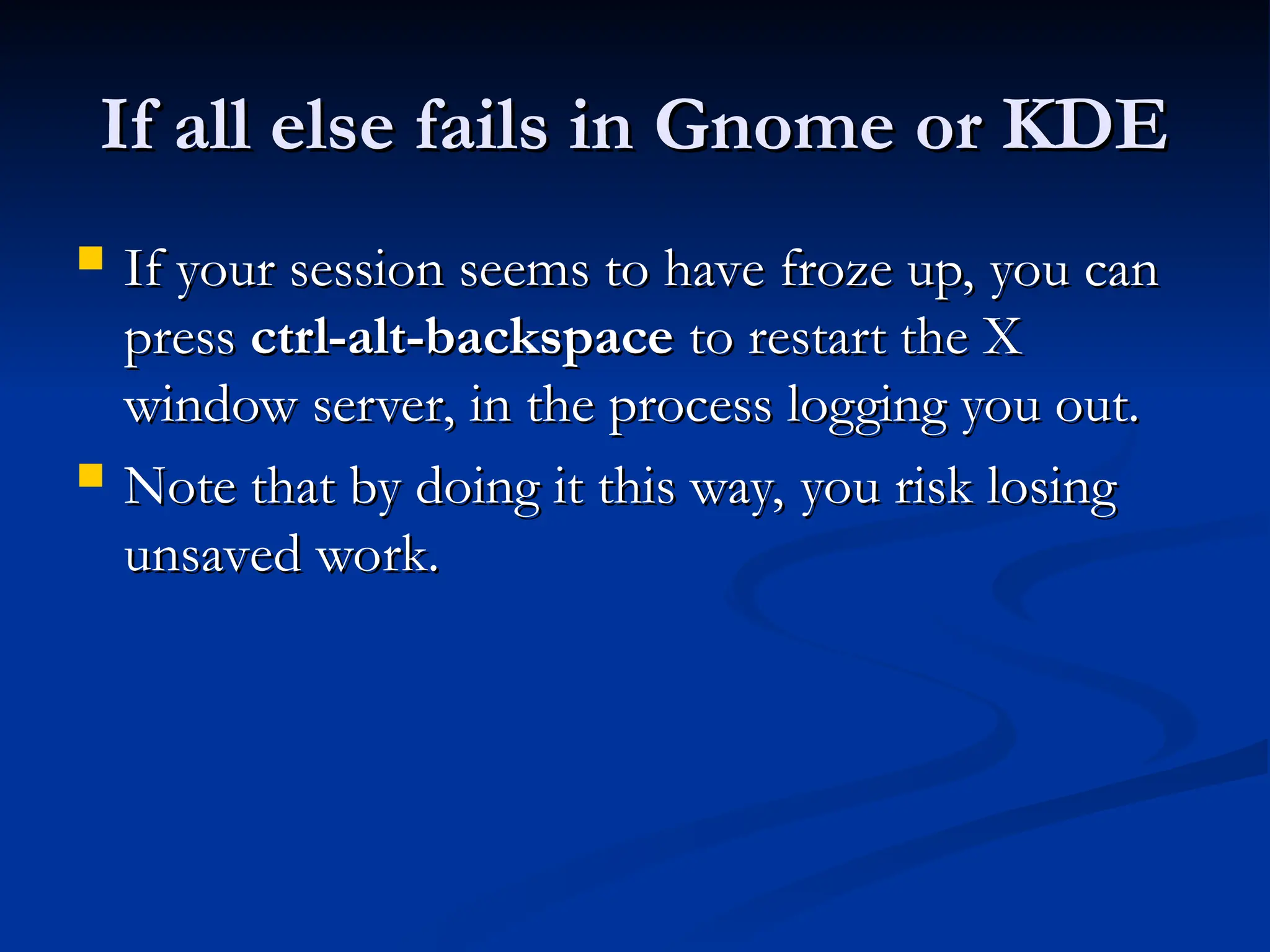 If all else fails in Gnome or KDE
If all else fails in Gnome or KDE
 If your session seems to have froze up, you can
If your session seems to have froze up, you can
press
press ctrl-alt-backspace
ctrl-alt-backspace to restart the X
to restart the X
window server, in the process logging you out.
window server, in the process logging you out.
 Note that by doing it this way, you risk losing
Note that by doing it this way, you risk losing
unsaved work.
unsaved work.
 