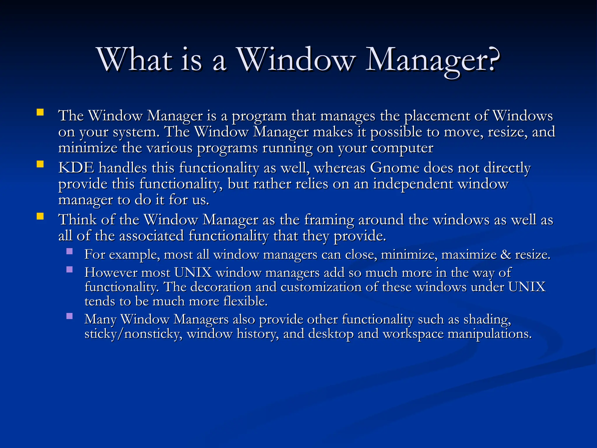 What is a Window Manager?
What is a Window Manager?
 The Window Manager is a program that manages the placement of Windows
The Window Manager is a program that manages the placement of Windows
on your system. The Window Manager makes it possible to move, resize, and
on your system. The Window Manager makes it possible to move, resize, and
minimize the various programs running on your computer
minimize the various programs running on your computer
 KDE handles this functionality as well, whereas Gnome does not directly
KDE handles this functionality as well, whereas Gnome does not directly
provide this functionality, but rather relies on an independent window
provide this functionality, but rather relies on an independent window
manager to do it for us.
manager to do it for us.
 Think of the Window Manager as the framing around the windows as well as
Think of the Window Manager as the framing around the windows as well as
all of the associated functionality that they provide.
all of the associated functionality that they provide.
 For example, most all window managers can close, minimize, maximize & resize.
For example, most all window managers can close, minimize, maximize & resize.
 However most UNIX window managers add so much more in the way of
However most UNIX window managers add so much more in the way of
functionality. The decoration and customization of these windows under UNIX
functionality. The decoration and customization of these windows under UNIX
tends to be much more flexible.
tends to be much more flexible.
 Many Window Managers also provide other functionality such as shading,
Many Window Managers also provide other functionality such as shading,
sticky/nonsticky, window history, and desktop and workspace manipulations.
sticky/nonsticky, window history, and desktop and workspace manipulations.
 