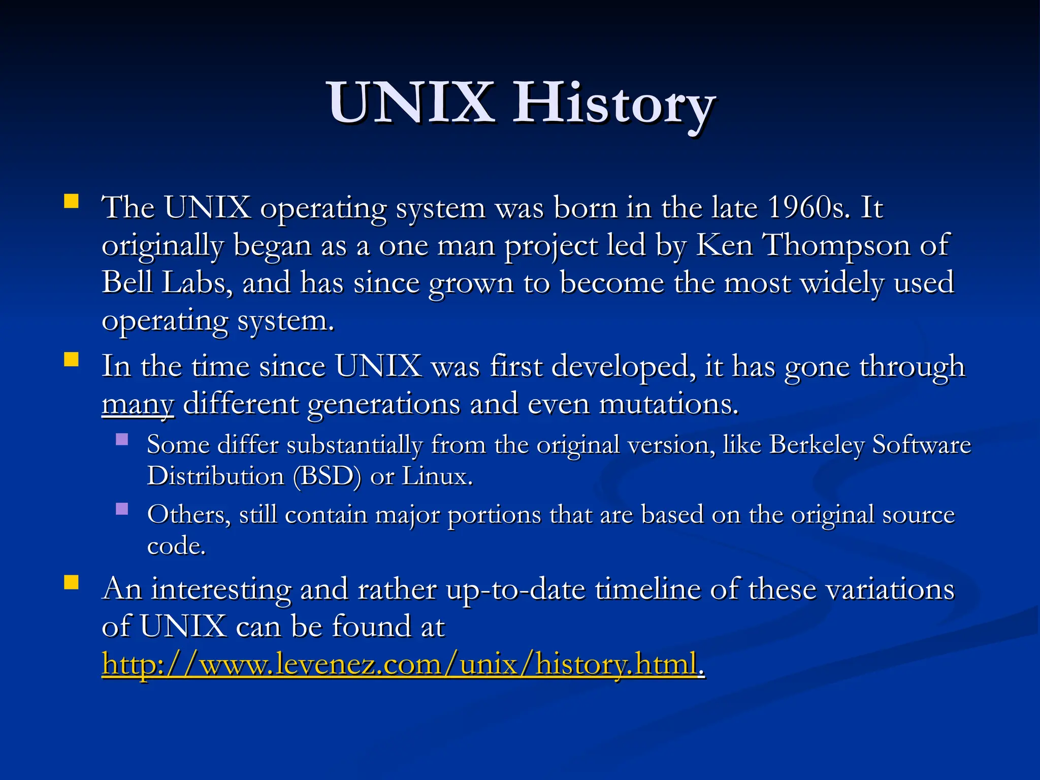 UNIX History
UNIX History
 The UNIX operating system was born in the late 1960s. It
The UNIX operating system was born in the late 1960s. It
originally began as a one man project led by Ken Thompson of
originally began as a one man project led by Ken Thompson of
Bell Labs, and has since grown to become the most widely used
Bell Labs, and has since grown to become the most widely used
operating system.
operating system.
 In the time since UNIX was first developed, it has gone through
In the time since UNIX was first developed, it has gone through
many
many different generations and even mutations.
different generations and even mutations.
 Some differ substantially from the original version, like Berkeley Software
Some differ substantially from the original version, like Berkeley Software
Distribution (BSD) or Linux.
Distribution (BSD) or Linux.
 Others, still contain major portions that are based on the original source
Others, still contain major portions that are based on the original source
code.
code.
 An interesting and rather up-to-date timeline of these variations
An interesting and rather up-to-date timeline of these variations
of UNIX can be found at
of UNIX can be found at
http://www.levenez.com/unix/history.html
http://www.levenez.com/unix/history.html.
.
 