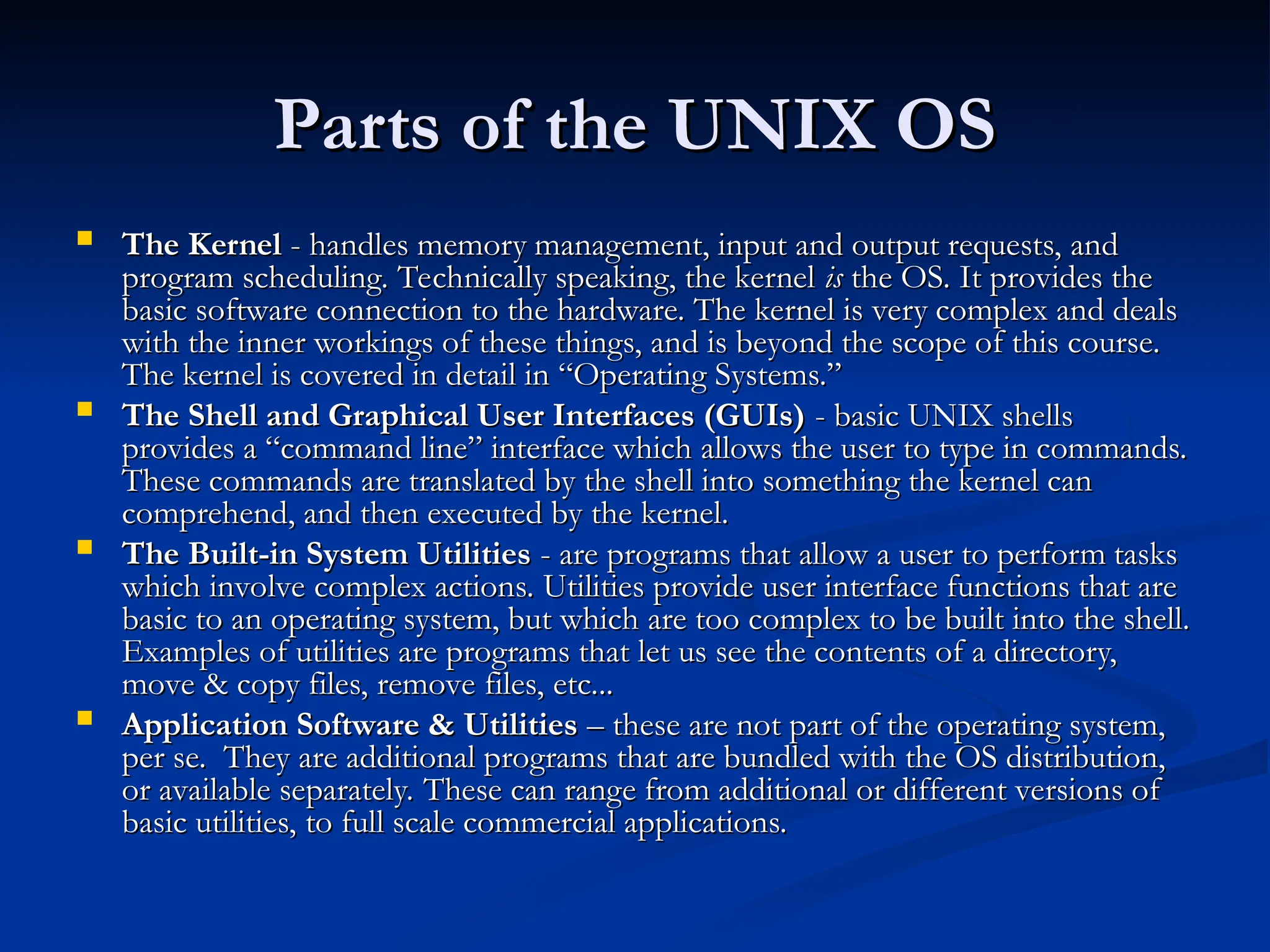 Parts of the UNIX OS
Parts of the UNIX OS
 The Kernel
The Kernel - handles memory management, input and output requests, and
- handles memory management, input and output requests, and
program scheduling. Technically speaking, the kernel
program scheduling. Technically speaking, the kernel is
is the OS. It provides the
the OS. It provides the
basic software connection to the hardware. The kernel is very complex and deals
basic software connection to the hardware. The kernel is very complex and deals
with the inner workings of these things, and is beyond the scope of this course.
with the inner workings of these things, and is beyond the scope of this course.
The kernel is covered in detail in “Operating Systems.”
The kernel is covered in detail in “Operating Systems.”
 The Shell and Graphical User Interfaces (GUIs)
The Shell and Graphical User Interfaces (GUIs) - basic UNIX shells
- basic UNIX shells
provides a “command line” interface which allows the user to type in commands.
provides a “command line” interface which allows the user to type in commands.
These commands are translated by the shell into something the kernel can
These commands are translated by the shell into something the kernel can
comprehend, and then executed by the kernel.
comprehend, and then executed by the kernel.
 The Built-in System Utilities
The Built-in System Utilities - are programs that allow a user to perform tasks
- are programs that allow a user to perform tasks
which involve complex actions. Utilities provide user interface functions that are
which involve complex actions. Utilities provide user interface functions that are
basic to an operating system, but which are too complex to be built into the shell.
basic to an operating system, but which are too complex to be built into the shell.
Examples of utilities are programs that let us see the contents of a directory,
Examples of utilities are programs that let us see the contents of a directory,
move & copy files, remove files, etc...
move & copy files, remove files, etc...
 Application Software & Utilities
Application Software & Utilities – these are not part of the operating system,
– these are not part of the operating system,
per se. They are additional programs that are bundled with the OS distribution,
per se. They are additional programs that are bundled with the OS distribution,
or available separately. These can range from additional or different versions of
or available separately. These can range from additional or different versions of
basic utilities, to full scale commercial applications.
basic utilities, to full scale commercial applications.
 