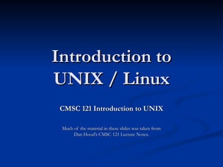 Introduction to
Introduction to
UNIX / Linux
UNIX / Linux
CMSC 121 Introduction to UNIX
CMSC 121 Introduction to UNIX
Much of the material in these slides was taken from
Much of the material in these slides was taken from
Dan Hood’s CMSC 121 Lecture Notes.
Dan Hood’s CMSC 121 Lecture Notes.
 