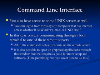 Command Line Interface
Command Line Interface
 You also have access to some UNIX servers as well.
You also have access to some UNIX servers as well.
 You can logon from virtually any computer that has internet
You can logon from virtually any computer that has internet
access whether it be Windows, Mac, or UNIX itself.
access whether it be Windows, Mac, or UNIX itself.
 In this case you are communicating through a local
In this case you are communicating through a local
terminal to one of these remote servers.
terminal to one of these remote servers.
 All of the commands actually execute on the remote server.
All of the commands actually execute on the remote server.
 It is also possible to open up graphical applications through
It is also possible to open up graphical applications through
this window, but that requires a good bit more setup and
this window, but that requires a good bit more setup and
software. (Time permitting, we may cover how to do this.)
software. (Time permitting, we may cover how to do this.)
 