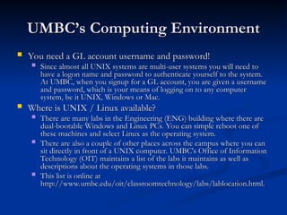 UMBC’s Computing Environment
UMBC’s Computing Environment
 You need a GL account username and password!
You need a GL account username and password!
 Since almost all UNIX systems are multi-user systems you will need to
Since almost all UNIX systems are multi-user systems you will need to
have a logon name and password to authenticate yourself to the system.
have a logon name and password to authenticate yourself to the system.
At UMBC, when you signup for a GL account, you are given a username
At UMBC, when you signup for a GL account, you are given a username
and password, which is your means of logging on to any computer
and password, which is your means of logging on to any computer
system, be it UNIX, Windows or Mac.
system, be it UNIX, Windows or Mac.
 Where is UNIX / Linux available?
Where is UNIX / Linux available?
 There are many labs in the Engineering (ENG) building where there are
There are many labs in the Engineering (ENG) building where there are
dual-bootable Windows and Linux PCs. You can simple reboot one of
dual-bootable Windows and Linux PCs. You can simple reboot one of
these machines and select Linux as the operating system.
these machines and select Linux as the operating system.
 There are also a couple of other places across the campus where you can
There are also a couple of other places across the campus where you can
sit directly in front of a UNIX computer. UMBC's Office of Information
sit directly in front of a UNIX computer. UMBC's Office of Information
Technology (OIT) maintains a list of the labs it maintains as well as
Technology (OIT) maintains a list of the labs it maintains as well as
descriptions about the operating systems in those labs.
descriptions about the operating systems in those labs.
 This list is online at
This list is online at
http://www.umbc.edu/oit/classroomtechnology/labs/lablocation.html.
http://www.umbc.edu/oit/classroomtechnology/labs/lablocation.html.
 