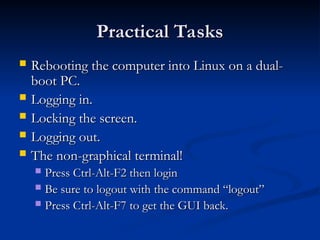 Practical Tasks
Practical Tasks
 Rebooting the computer into Linux on a dual-
Rebooting the computer into Linux on a dual-
boot PC.
boot PC.
 Logging in.
Logging in.
 Locking the screen.
Locking the screen.
 Logging out.
Logging out.
 The non-graphical terminal!
The non-graphical terminal!
 Press Ctrl-Alt-F2 then login
Press Ctrl-Alt-F2 then login
 Be sure to logout with the command “logout”
Be sure to logout with the command “logout”
 Press Ctrl-Alt-F7 to get the GUI back.
Press Ctrl-Alt-F7 to get the GUI back.
 