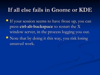 If all else fails in Gnome or KDE
If all else fails in Gnome or KDE
 If your session seems to have froze up, you can
If your session seems to have froze up, you can
press
press ctrl-alt-backspace
ctrl-alt-backspace to restart the X
to restart the X
window server, in the process logging you out.
window server, in the process logging you out.
 Note that by doing it this way, you risk losing
Note that by doing it this way, you risk losing
unsaved work.
unsaved work.
 