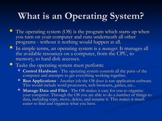 What is an Operating System?
What is an Operating System?
 The operating system (OS) is the program which starts up when
The operating system (OS) is the program which starts up when
you turn on your computer and runs underneath all other
you turn on your computer and runs underneath all other
programs - without it nothing would happen at all.
programs - without it nothing would happen at all.
 In simple terms, an operating system is a
In simple terms, an operating system is a manager
manager. It manages all
. It manages all
the available resources on a computer, from the CPU, to
the available resources on a computer, from the CPU, to
memory, to hard disk accesses.
memory, to hard disk accesses.
 Tasks the operating system must perform:
Tasks the operating system must perform:
 Control Hardware
Control Hardware - The operating system controls all the parts of the
- The operating system controls all the parts of the
computer and attempts to get everything working together.
computer and attempts to get everything working together.
 Run Applications
Run Applications - Another job the OS does is run application software.
- Another job the OS does is run application software.
This would include word processors, web browsers, games, etc...
This would include word processors, web browsers, games, etc...
 Manage Data and Files
Manage Data and Files - The OS makes it easy for you to organize
- The OS makes it easy for you to organize
your computer. Through the OS you are able to do a number of things to
your computer. Through the OS you are able to do a number of things to
data, including copy, move, delete, and rename it. This makes it much
data, including copy, move, delete, and rename it. This makes it much
easier to find and organize what you have.
easier to find and organize what you have.
 