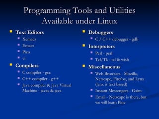 Programming Tools and Utilities
Programming Tools and Utilities
Available under Linux
Available under Linux
 Text Editors
Text Editors
 Xemacs
Xemacs
 Emacs
Emacs
 Pico
Pico
 vi
vi
 Compilers
Compilers
 C compiler - gcc
C compiler - gcc
 C++ compiler - g++
C++ compiler - g++
 Java compiler & Java Virtual
Java compiler & Java Virtual
Machine - javac & java
Machine - javac & java
 Debuggers
Debuggers
 C / C++ debugger - gdb
C / C++ debugger - gdb
 Interpreters
Interpreters
 Perl - perl
Perl - perl
 Tcl/Tk - tcl & wish
Tcl/Tk - tcl & wish
 Miscellaneous
Miscellaneous
 Web Browsers - Mozilla,
Web Browsers - Mozilla,
Netscape, Firefox, and Lynx
Netscape, Firefox, and Lynx
(lynx is text based)
(lynx is text based)
 Instant Messengers - Gaim
Instant Messengers - Gaim
 Email - Netscape is there, but
Email - Netscape is there, but
we will learn Pine
we will learn Pine
 