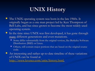 UNIX History
UNIX History
 The UNIX operating system was born in the late 1960s. It
The UNIX operating system was born in the late 1960s. It
originally began as a one man project led by Ken Thompson of
originally began as a one man project led by Ken Thompson of
Bell Labs, and has since grown to become the most widely used
Bell Labs, and has since grown to become the most widely used
operating system.
operating system.
 In the time since UNIX was first developed, it has gone through
In the time since UNIX was first developed, it has gone through
many
many different generations and even mutations.
different generations and even mutations.
 Some differ substantially from the original version, like Berkeley Software
Some differ substantially from the original version, like Berkeley Software
Distribution (BSD) or Linux.
Distribution (BSD) or Linux.
 Others, still contain major portions that are based on the original source
Others, still contain major portions that are based on the original source
code.
code.
 An interesting and rather up-to-date timeline of these variations
An interesting and rather up-to-date timeline of these variations
of UNIX can be found at
of UNIX can be found at
http://www.levenez.com/unix/history.html
http://www.levenez.com/unix/history.html.
.
 
