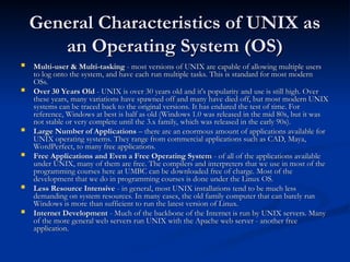 General Characteristics of UNIX as
General Characteristics of UNIX as
an Operating System (OS)
an Operating System (OS)
 Multi-user & Multi-tasking
Multi-user & Multi-tasking - most versions of UNIX are capable of allowing multiple users
- most versions of UNIX are capable of allowing multiple users
to log onto the system, and have each run multiple tasks. This is standard for most modern
to log onto the system, and have each run multiple tasks. This is standard for most modern
OSs.
OSs.
 Over 30 Years Old
Over 30 Years Old - UNIX is over 30 years old and it's popularity and use is still high. Over
- UNIX is over 30 years old and it's popularity and use is still high. Over
these years, many variations have spawned off and many have died off, but most modern UNIX
these years, many variations have spawned off and many have died off, but most modern UNIX
systems can be traced back to the original versions. It has endured the test of time. For
systems can be traced back to the original versions. It has endured the test of time. For
reference, Windows at best is half as old (Windows 1.0 was released in the mid 80s, but it was
reference, Windows at best is half as old (Windows 1.0 was released in the mid 80s, but it was
not stable or very complete until the 3.x family, which was released in the early 90s).
not stable or very complete until the 3.x family, which was released in the early 90s).
 Large Number of Applications
Large Number of Applications – there are an enormous amount of applications available for
– there are an enormous amount of applications available for
UNIX operating systems. They range from commercial applications such as CAD, Maya,
UNIX operating systems. They range from commercial applications such as CAD, Maya,
WordPerfect, to many free applications.
WordPerfect, to many free applications.
 Free Applications and Even a Free Operating System
Free Applications and Even a Free Operating System - of all of the applications available
- of all of the applications available
under UNIX, many of them are free. The compilers and interpreters that we use in most of the
under UNIX, many of them are free. The compilers and interpreters that we use in most of the
programming courses here at UMBC can be downloaded free of charge. Most of the
programming courses here at UMBC can be downloaded free of charge. Most of the
development that we do in programming courses is done under the Linux OS.
development that we do in programming courses is done under the Linux OS.
 Less Resource Intensive
Less Resource Intensive - in general, most UNIX installations tend to be much less
- in general, most UNIX installations tend to be much less
demanding on system resources. In many cases, the old family computer that can barely run
demanding on system resources. In many cases, the old family computer that can barely run
Windows is more than sufficient to run the latest version of Linux.
Windows is more than sufficient to run the latest version of Linux.
 Internet Development
Internet Development - Much of the backbone of the Internet is run by UNIX servers. Many
- Much of the backbone of the Internet is run by UNIX servers. Many
of the more general web servers run UNIX with the Apache web server - another free
of the more general web servers run UNIX with the Apache web server - another free
application.
application.
 