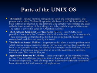 Parts of the UNIX OS
Parts of the UNIX OS
 The Kernel
The Kernel - handles memory management, input and output requests, and
- handles memory management, input and output requests, and
program scheduling. Technically speaking, the kernel
program scheduling. Technically speaking, the kernel is
is the OS. It provides the
the OS. It provides the
basic software connection to the hardware. The kernel is very complex and deals
basic software connection to the hardware. The kernel is very complex and deals
with the inner workings of these things, and is beyond the scope of this course.
with the inner workings of these things, and is beyond the scope of this course.
The kernel is covered in detail in “Operating Systems.”
The kernel is covered in detail in “Operating Systems.”
 The Shell and Graphical User Interfaces (GUIs)
The Shell and Graphical User Interfaces (GUIs) - basic UNIX shells
- basic UNIX shells
provides a “command line” interface which allows the user to type in commands.
provides a “command line” interface which allows the user to type in commands.
These commands are translated by the shell into something the kernel can
These commands are translated by the shell into something the kernel can
comprehend, and then executed by the kernel.
comprehend, and then executed by the kernel.
 The Built-in System Utilities
The Built-in System Utilities - are programs that allow a user to perform tasks
- are programs that allow a user to perform tasks
which involve complex actions. Utilities provide user interface functions that are
which involve complex actions. Utilities provide user interface functions that are
basic to an operating system, but which are too complex to be built into the shell.
basic to an operating system, but which are too complex to be built into the shell.
Examples of utilities are programs that let us see the contents of a directory,
Examples of utilities are programs that let us see the contents of a directory,
move & copy files, remove files, etc...
move & copy files, remove files, etc...
 Application Software & Utilities
Application Software & Utilities – these are not part of the operating system,
– these are not part of the operating system,
per se. They are additional programs that are bundled with the OS distribution,
per se. They are additional programs that are bundled with the OS distribution,
or available separately. These can range from additional or different versions of
or available separately. These can range from additional or different versions of
basic utilities, to full scale commercial applications.
basic utilities, to full scale commercial applications.
 
