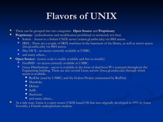 Flavors of UNIX
Flavors of UNIX
 These can be grouped into two categories:
These can be grouped into two categories: Open Source
Open Source and
and Proprietary
Proprietary
 Proprietary:
Proprietary: (redistribution and modification prohibited or restricted; not free)
(redistribution and modification prohibited or restricted; not free)
 Solaris - Access to a Solaris UNIX server (solaris.gl.umbc.edu) via SSH access.
Solaris - Access to a Solaris UNIX server (solaris.gl.umbc.edu) via SSH access.
 IRIX - There are a couple of IRIX machines in the basement of the library, as well as server access
IRIX - There are a couple of IRIX machines in the basement of the library, as well as server access
(irix.gl.umbc.edu) via SSH access.
(irix.gl.umbc.edu) via SSH access.
 Mac OS X - no access currently available at UMBC.
Mac OS X - no access currently available at UMBC.
 and many others...
and many others...
 Open Source:
Open Source: (source code is readily available and free to modify)
(source code is readily available and free to modify)
 FreeBSD - no access currently available at UMBC.
FreeBSD - no access currently available at UMBC.
 Linux Distributions - access is available in the form of dual-boot PCs scattered throughout the
Linux Distributions - access is available in the form of dual-boot PCs scattered throughout the
Engineering building. There are also several Linux servers (linux.gl.umbc.edu) through which
Engineering building. There are also several Linux servers (linux.gl.umbc.edu) through which
access is available.
access is available.
 RedHat (used by UMBC) and the Fedora Project (maintained by RedHat)
RedHat (used by UMBC) and the Fedora Project (maintained by RedHat)
 Mandrake
Mandrake
 Debian
Debian
 SuSE
SuSE
 Slackware
Slackware
 and many others...
and many others...
 As a side note, Linux is a open source UNIX-based OS that was originally developed in 1991 by Linus
As a side note, Linux is a open source UNIX-based OS that was originally developed in 1991 by Linus
Torvalds, a Finnish undergraduate student.
Torvalds, a Finnish undergraduate student.
 