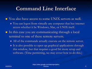 Command Line Interface
 You also have access to some UNIX servers as well.
 You can logon from virtually any computer that has internet
access whether it be Windows, Mac, or UNIX itself.
 In this case you are communicating through a local
terminal to one of these remote servers.
 All of the commands actually execute on the remote server.
 It is also possible to open up graphical applications through
this window, but that requires a good bit more setup and
software. (Time permitting, we may cover how to do this.)
4/5/2014 11
https://sites.google.com/site/rajmirjelinu
x/home
 
